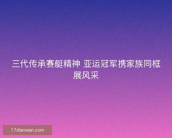 三代传承赛艇精神 亚运冠军携家族同框展风采