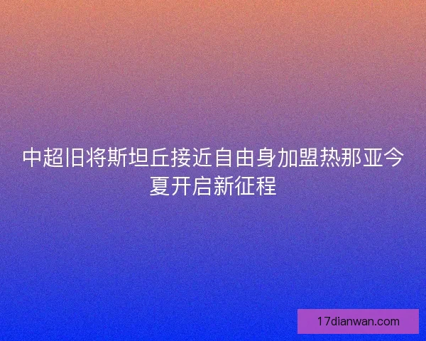 中超旧将斯坦丘接近自由身加盟热那亚今夏开启新征程