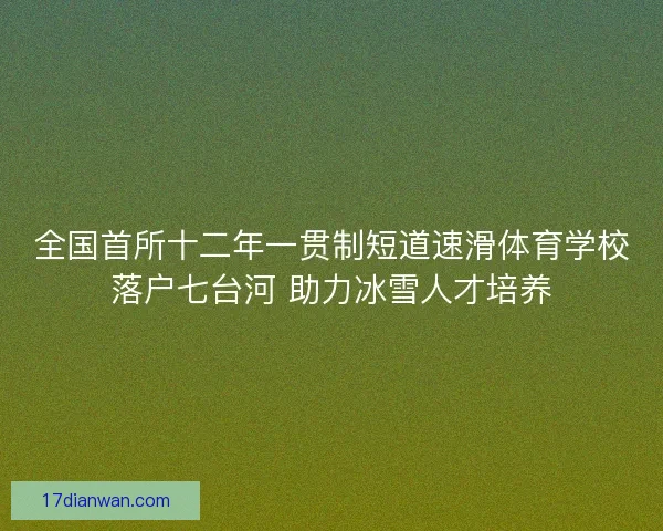 全国首所十二年一贯制短道速滑体育学校落户七台河 助力冰雪人才培养