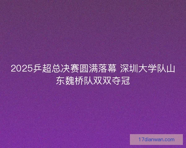 2025乒超总决赛圆满落幕 深圳大学队山东魏桥队双双夺冠