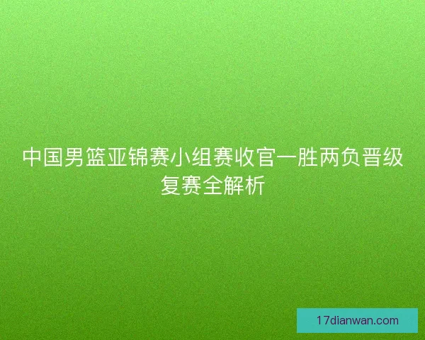 中国男篮亚锦赛小组赛收官一胜两负晋级复赛全解析