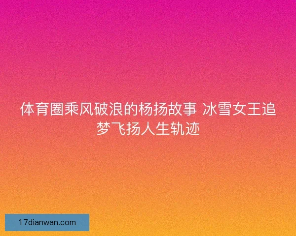 体育圈乘风破浪的杨扬故事 冰雪女王追梦飞扬人生轨迹