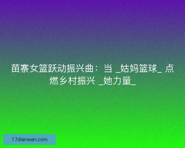 苗寨女篮跃动振兴曲：当 _姑妈篮球_ 点燃乡村振兴 _她力量_