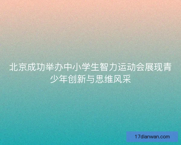 北京成功举办中小学生智力运动会展现青少年创新与思维风采