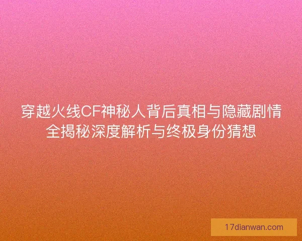 穿越火线CF神秘人背后真相与隐藏剧情全揭秘深度解析与终极身份猜想