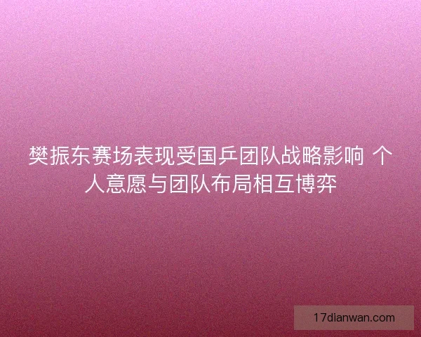 樊振东赛场表现受国乒团队战略影响 个人意愿与团队布局相互博弈 樊振东赛场表现受国乒团队战略影响 个人意愿与团队布局相互博弈