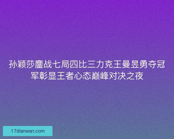 孙颖莎鏖战七局四比三力克王曼昱勇夺冠军彰显王者心态巅峰对决之夜