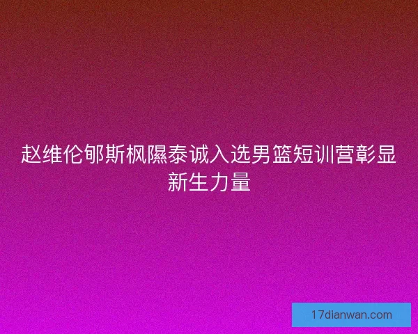 赵维伦郇斯枫隰泰诚入选男篮短训营彰显新生力量