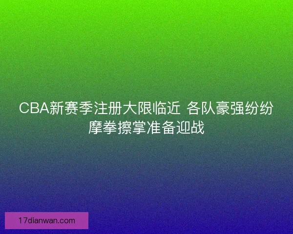 CBA新赛季注册大限临近 各队豪强纷纷摩拳擦掌准备迎战