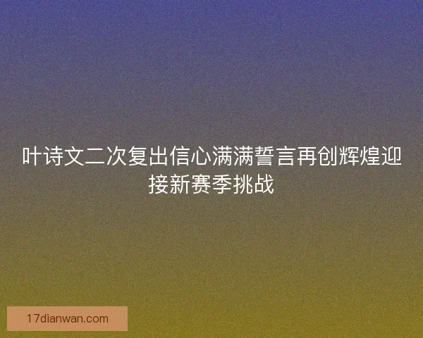 叶诗文二次复出信心满满誓言再创辉煌迎接新赛季挑战