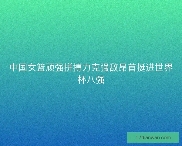 中国女篮顽强拼搏力克强敌昂首挺进世界杯八强 中国女篮顽强拼搏力克强敌昂首挺进世界杯八强