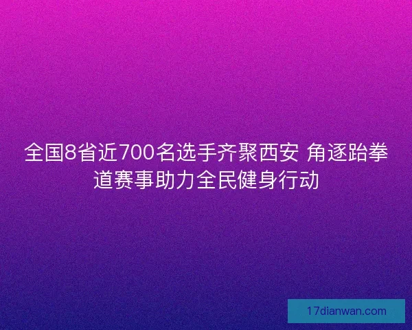 全国8省近700名选手齐聚西安 角逐跆拳道赛事助力全民健身行动