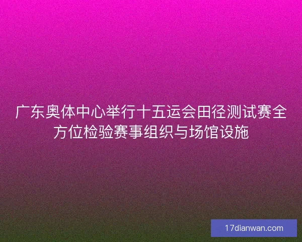 广东奥体中心举行十五运会田径测试赛全方位检验赛事组织与场馆设施 广东奥体中心举行十五运会田径测试赛全方位检验赛事组织与场馆设施